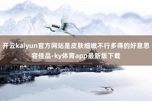 开云kaiyun官方网站是皮肤细嫩不行多得的好意思容佳品-ky体育app最新版下载