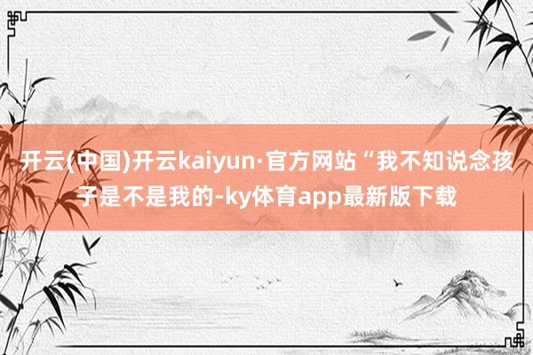 开云(中国)开云kaiyun·官方网站“我不知说念孩子是不是我的-ky体育app最新版下载