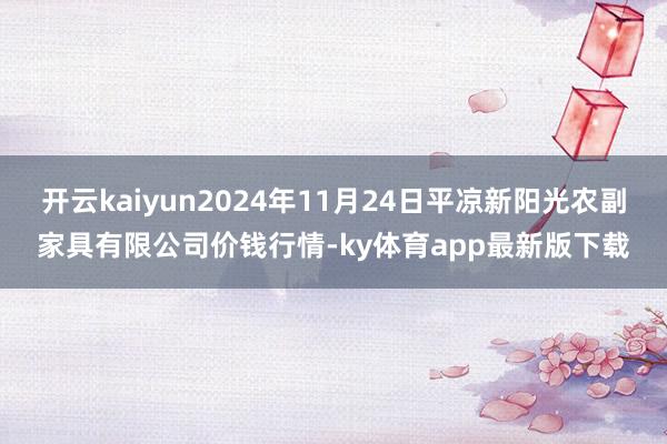 开云kaiyun2024年11月24日平凉新阳光农副家具有限公司价钱行情-ky体育app最新版下载
