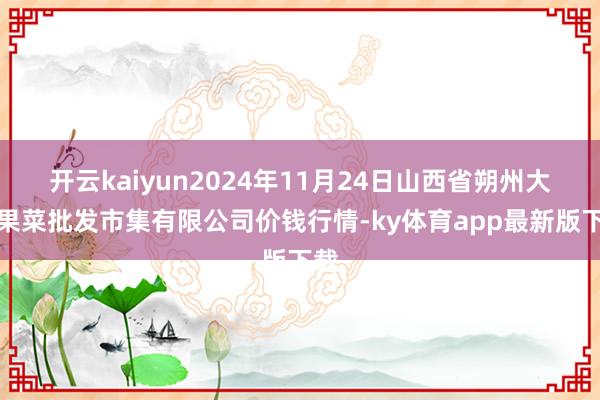 开云kaiyun2024年11月24日山西省朔州大运果菜批发市集有限公司价钱行情-ky体育app最新