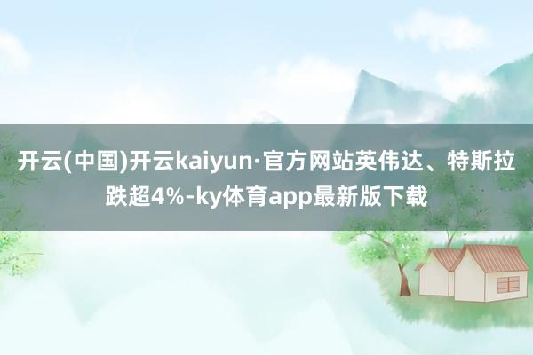 开云(中国)开云kaiyun·官方网站英伟达、特斯拉跌超4%-ky体育app最新版下载