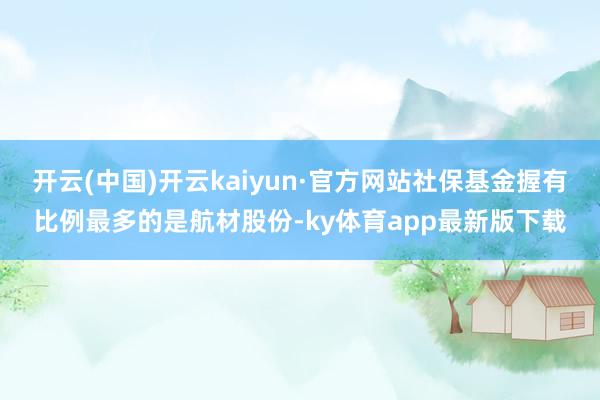 开云(中国)开云kaiyun·官方网站社保基金握有比例最多的是航材股份-ky体育app最新版下载