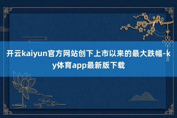开云kaiyun官方网站创下上市以来的最大跌幅-ky体育app最新版下载