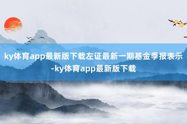 ky体育app最新版下载左证最新一期基金季报表示-ky体育app最新版下载