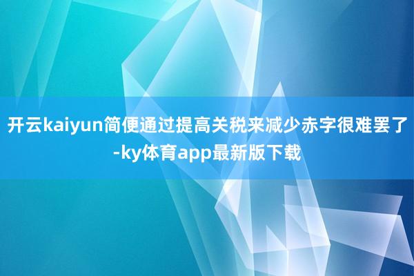 开云kaiyun简便通过提高关税来减少赤字很难罢了-ky体育app最新版下载