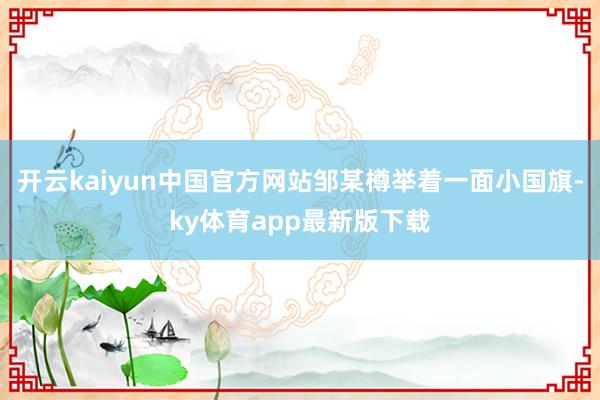 开云kaiyun中国官方网站邹某樽举着一面小国旗-ky体育app最新版下载