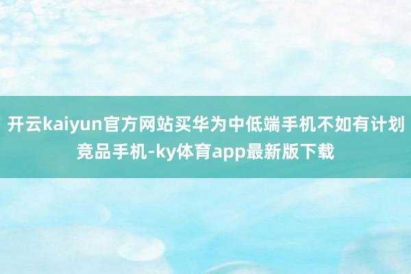 开云kaiyun官方网站买华为中低端手机不如有计划竞品手机-ky体育app最新版下载