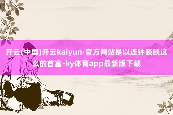 开云(中国)开云kaiyun·官方网站是以连钟睒睒这么的首富-ky体育app最新版下载