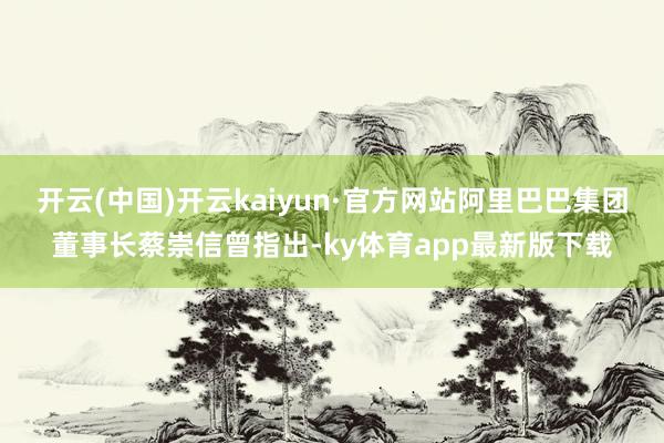 开云(中国)开云kaiyun·官方网站阿里巴巴集团董事长蔡崇信曾指出-ky体育app最新版下载