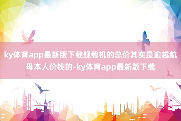 ky体育app最新版下载舰载机的总价其实是逾越航母本人价钱的-ky体育app最新版下载