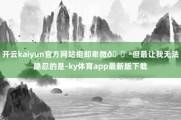 开云kaiyun官方网站拒却卑微💪但最让我无法隐忍的是-ky体育app最新版下载