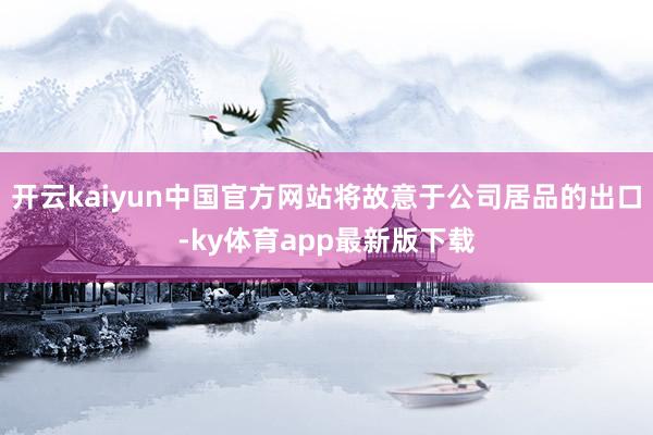 开云kaiyun中国官方网站将故意于公司居品的出口-ky体育app最新版下载