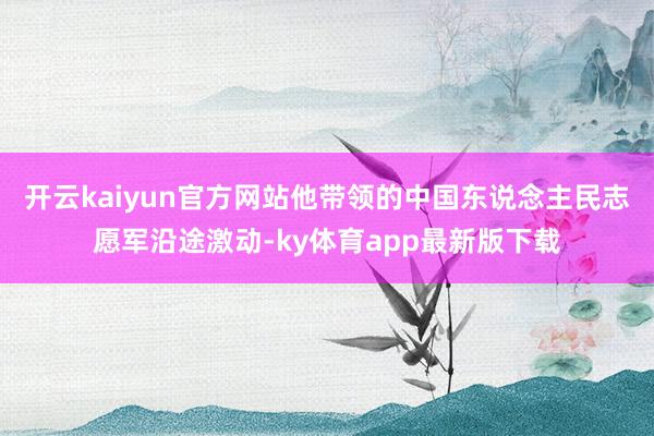 开云kaiyun官方网站他带领的中国东说念主民志愿军沿途激动-ky体育app最新版下载