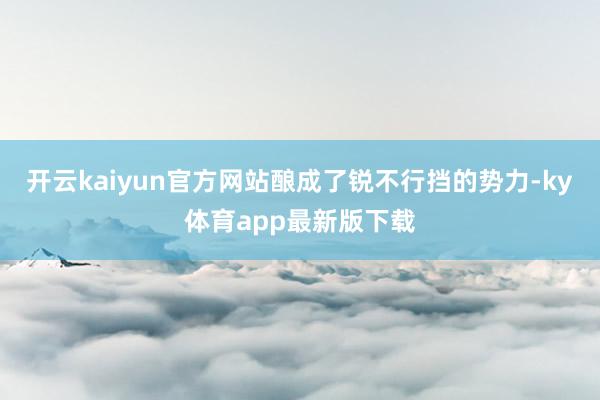 开云kaiyun官方网站酿成了锐不行挡的势力-ky体育app最新版下载