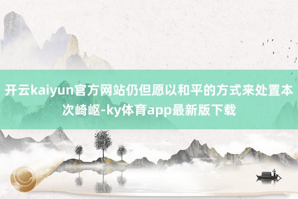 开云kaiyun官方网站仍但愿以和平的方式来处置本次崎岖-ky体育app最新版下载