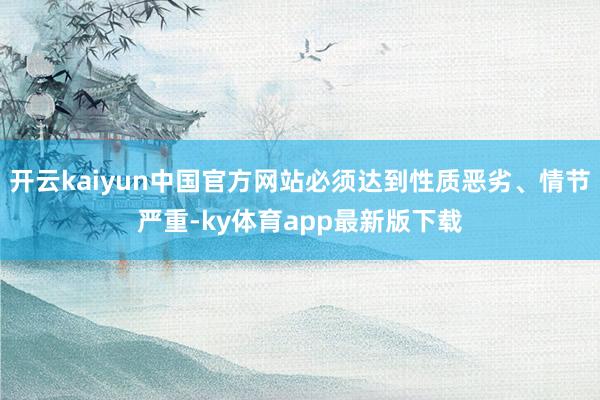 开云kaiyun中国官方网站必须达到性质恶劣、情节严重-ky体育app最新版下载