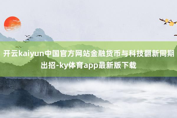 开云kaiyun中国官方网站金融货币与科技翻新同期出招-ky体育app最新版下载