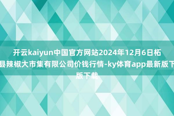 开云kaiyun中国官方网站2024年12月6日柘城县辣椒大市集有限公司价钱行情-ky体育app最新版下载