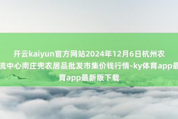 开云kaiyun官方网站2024年12月6日杭州农副居品物流中心南庄兜农居品批发市集价钱行情-ky体育app最新版下载