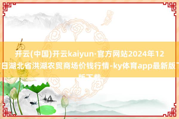 开云(中国)开云kaiyun·官方网站2024年12月7日湖北省洪湖农贸商场价钱行情-ky体育app最新版下载