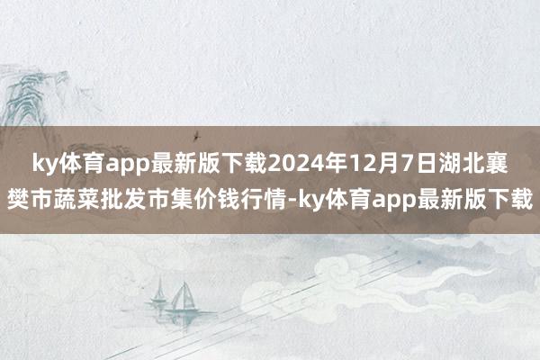 ky体育app最新版下载2024年12月7日湖北襄樊市蔬菜批发市集价钱行情-ky体育app最新版下载