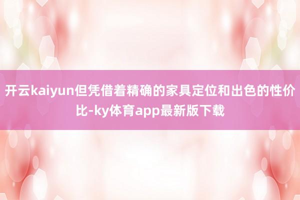 开云kaiyun但凭借着精确的家具定位和出色的性价比-ky体育app最新版下载