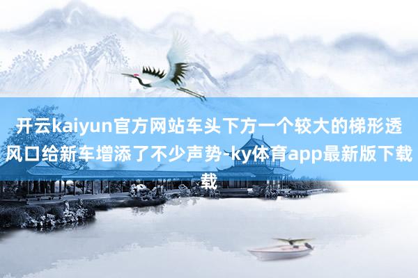 开云kaiyun官方网站车头下方一个较大的梯形透风口给新车增添了不少声势-ky体育app最新版下载