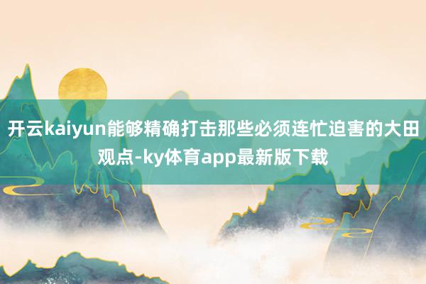 开云kaiyun能够精确打击那些必须连忙迫害的大田观点-ky体育app最新版下载