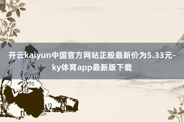 开云kaiyun中国官方网站正股最新价为5.33元-ky体育app最新版下载