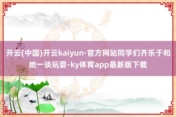 开云(中国)开云kaiyun·官方网站同学们齐乐于和她一谈玩耍-ky体育app最新版下载