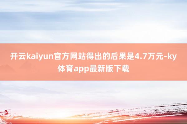 开云kaiyun官方网站得出的后果是4.7万元-ky体育app最新版下载