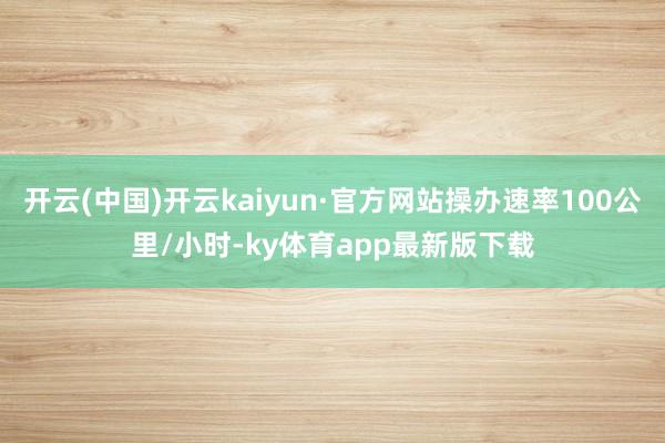 开云(中国)开云kaiyun·官方网站操办速率100公里/小时-ky体育app最新版下载