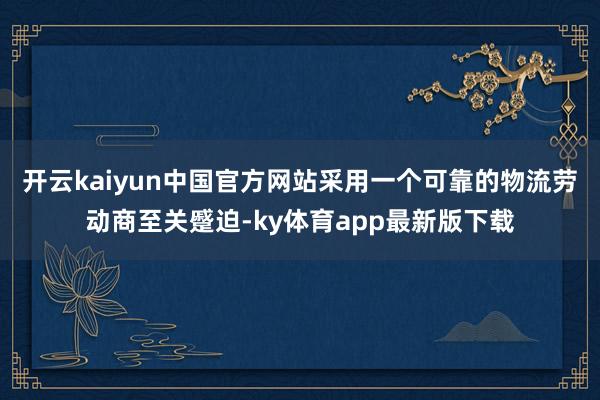 开云kaiyun中国官方网站采用一个可靠的物流劳动商至关蹙迫-ky体育app最新版下载