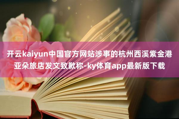 开云kaiyun中国官方网站涉事的杭州西溪紫金港亚朵旅店发文致歉称-ky体育app最新版下载