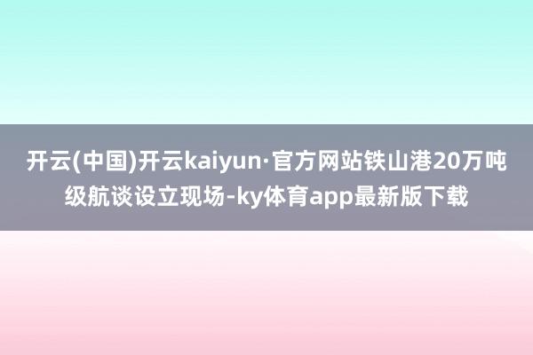 开云(中国)开云kaiyun·官方网站铁山港20万吨级航谈设立现场-ky体育app最新版下载