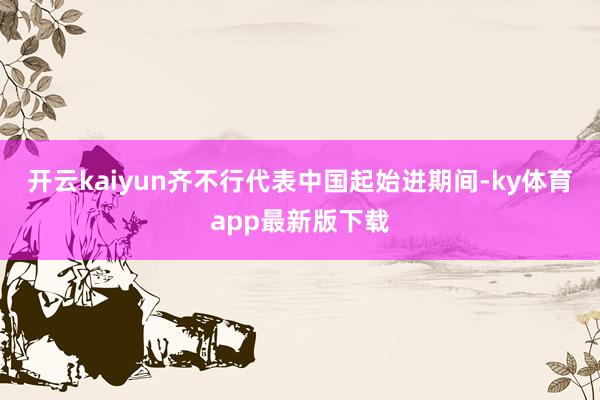 开云kaiyun齐不行代表中国起始进期间-ky体育app最新版下载