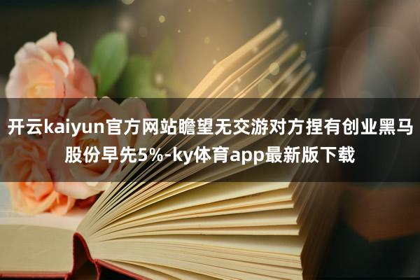 开云kaiyun官方网站瞻望无交游对方捏有创业黑马股份早先5%-ky体育app最新版下载