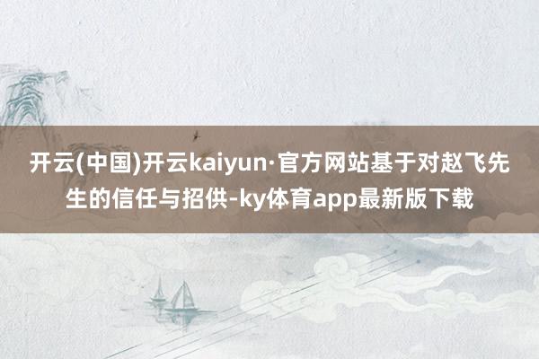 开云(中国)开云kaiyun·官方网站基于对赵飞先生的信任与招供-ky体育app最新版下载