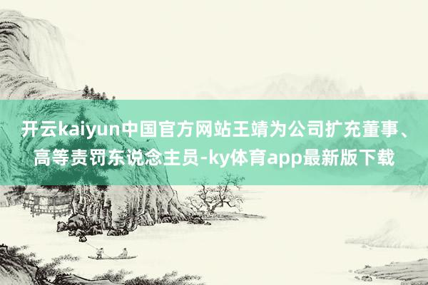 开云kaiyun中国官方网站王靖为公司扩充董事、高等责罚东说念主员-ky体育app最新版下载