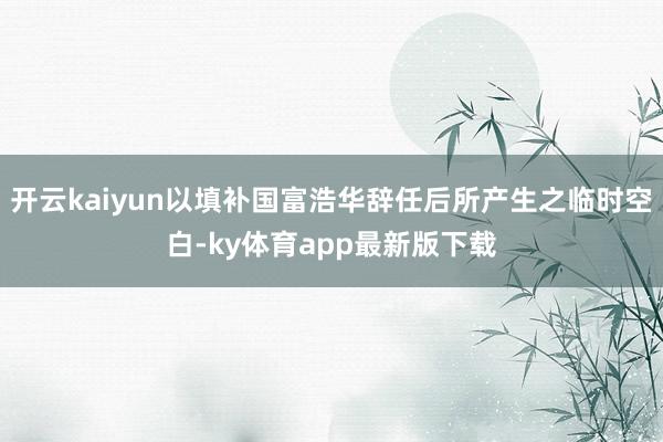 开云kaiyun以填补国富浩华辞任后所产生之临时空白-ky体育app最新版下载