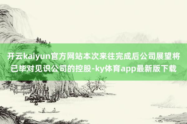 开云kaiyun官方网站本次来往完成后公司展望将已毕对见识公司的控股-ky体育app最新版下载