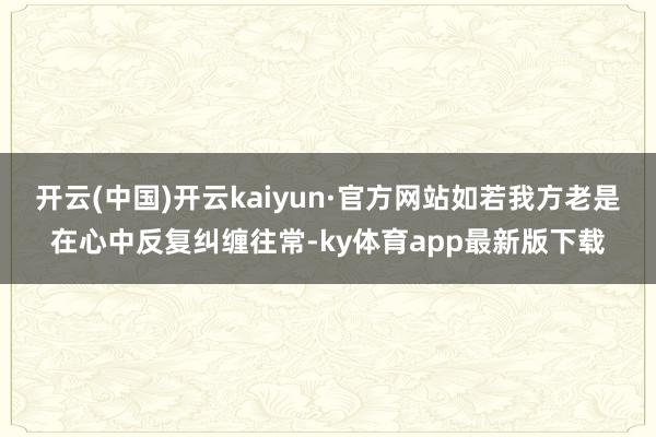 开云(中国)开云kaiyun·官方网站如若我方老是在心中反复纠缠往常-ky体育app最新版下载