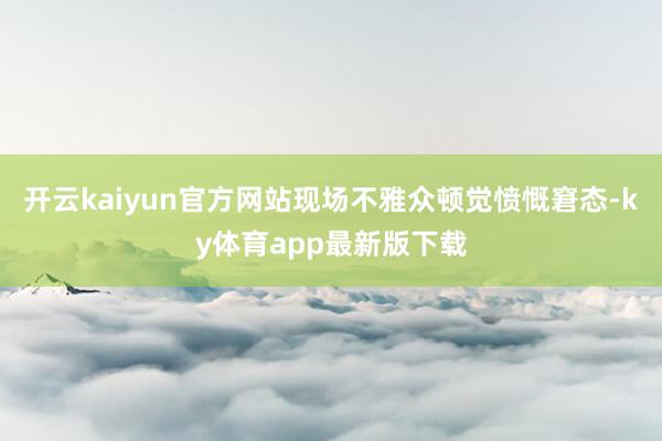 开云kaiyun官方网站现场不雅众顿觉愤慨窘态-ky体育app最新版下载