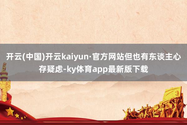 开云(中国)开云kaiyun·官方网站但也有东谈主心存疑虑-ky体育app最新版下载