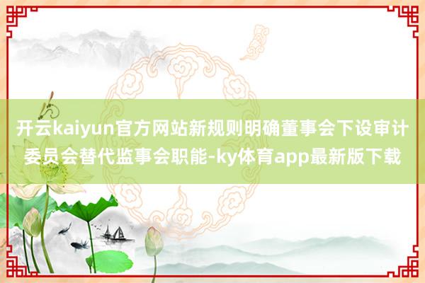 开云kaiyun官方网站新规则明确董事会下设审计委员会替代监事会职能-ky体育app最新版下载