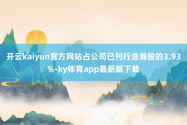 开云kaiyun官方网站占公司已刊行浩瀚股的3.93%-ky体育app最新版下载