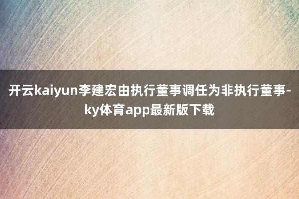 开云kaiyun李建宏由执行董事调任为非执行董事-ky体育app最新版下载