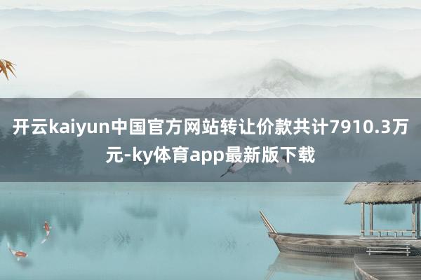开云kaiyun中国官方网站转让价款共计7910.3万元-ky体育app最新版下载