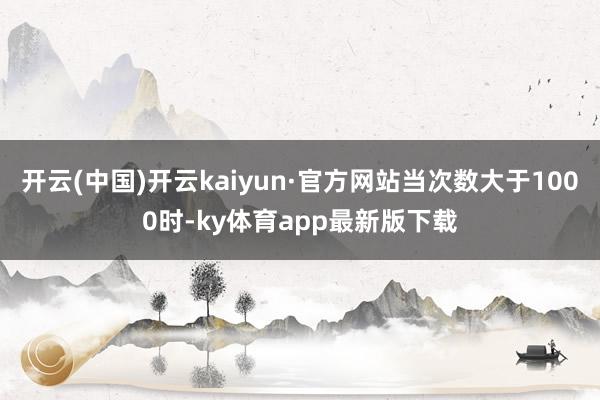 开云(中国)开云kaiyun·官方网站当次数大于1000时-ky体育app最新版下载