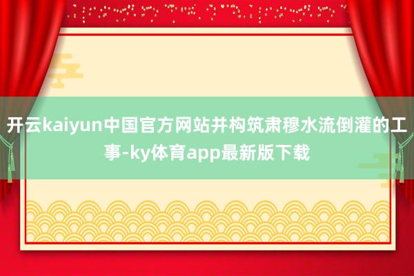开云kaiyun中国官方网站并构筑肃穆水流倒灌的工事-ky体育app最新版下载